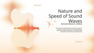 Sound waves are mechanical waves that require a medium—
air, water, or solids—to travel. In air at room temperature,
sound travels at approximately 343 m/s. The speed changes
depending on the medium type and temperature.
Nature and
Speed of Sound
Waves
Mechanical Waves in a Medium
 