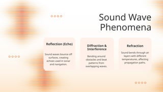 Sound Wave
Phenomena
Diffraction &
Interference
Bending around
obstacles and beat
patterns from
overlapping waves.
Reflection (Echo)
Sound waves bounce off
surfaces, creating
echoes used in sonar
and navigation.
Refraction
Sound bends through air
layers with different
temperatures, affecting
propagation paths.
 