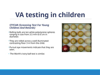 VA testing in children
STYCAR (Screening Test For Young
Children And Retards)
•Rolling balls are ten white polystyrene spheres
ranging in size from 3.5 mm to 6 cm in
diameter.
•They are rolled across a well illuminated
contrasting floor 3 m from the child.
•Pursuit eye movements indicate that they are
seen.
• The Worth's ivory ball test is similar.
 