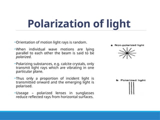 Polarization of light
•Orientation of motion light rays is random.
•When individual wave motions are lying
parallel to each other the beam is said to be
polarized.
•Polarizing substances, e.g. calcite crystals, only
transmit light rays which are vibrating in one
particular plane.
•Thus only a proportion of incident light is
transmitted onward and the emerging light is
polarised.
•Useage – polarized lenses in sunglasses
reduce reflected rays from horizontal surfaces.
 