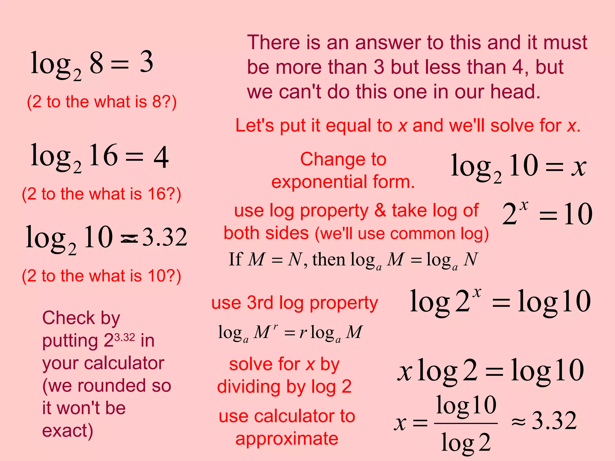 (2 to the what is 8?) (2 to the what is 16?) (2 to the what is 10?) There is an answer to this and it must be more than 3 but less than 4, but we can't do this one in our head. Let's put it equal to  x  and we'll solve for  x . Change to exponential form. use log property & take log of both sides  (we'll use common log) use 3rd log property solve for  x  by dividing by log 2 use calculator to approximate Check by putting 2 3.32  in your calculator (we rounded so it won't be exact) 
