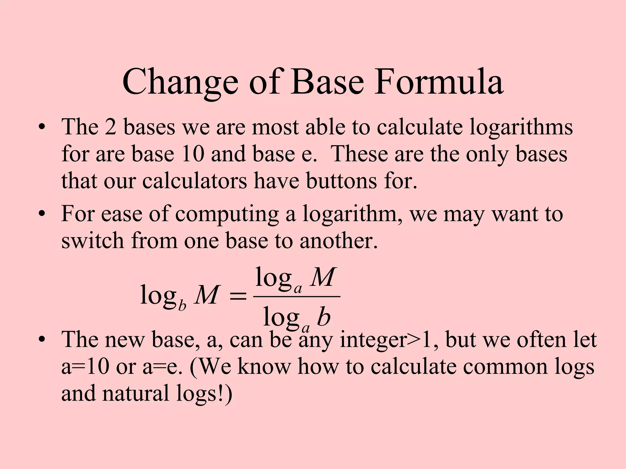 Change of Base Formula The 2 bases we are most able to calculate logarithms for are base 10 and base e.  These are the only bases that our calculators have buttons for. For ease of computing a logarithm, we may want to switch from one base to another. The new base, a, can be any integer>1, but we often let a=10 or a=e. (We know how to calculate common logs and natural logs!) 