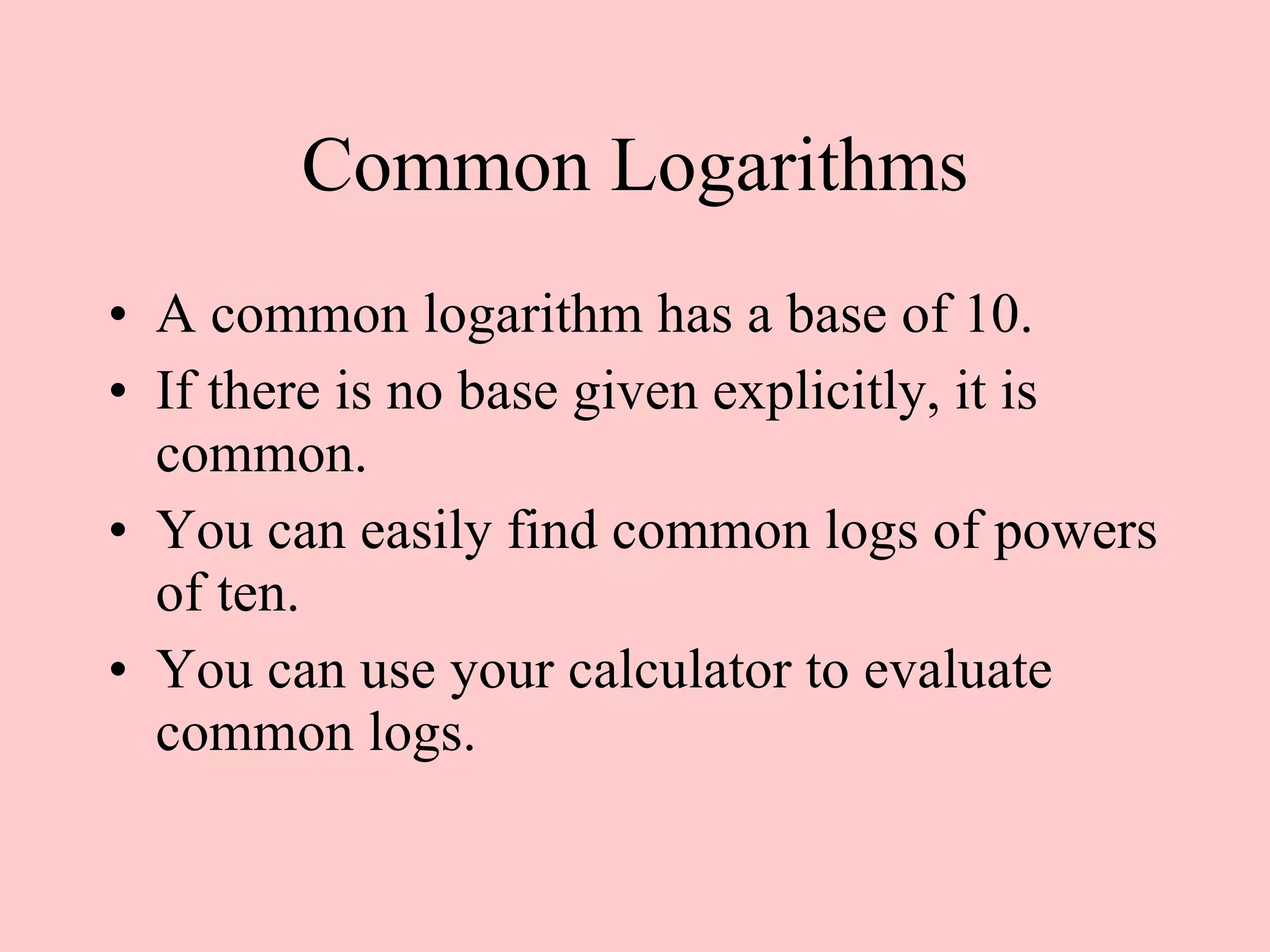 Common Logarithms A common logarithm has a base of 10. If there is no base given explicitly, it is common. You can easily find common logs of powers of ten. You can use your calculator to evaluate common logs.  