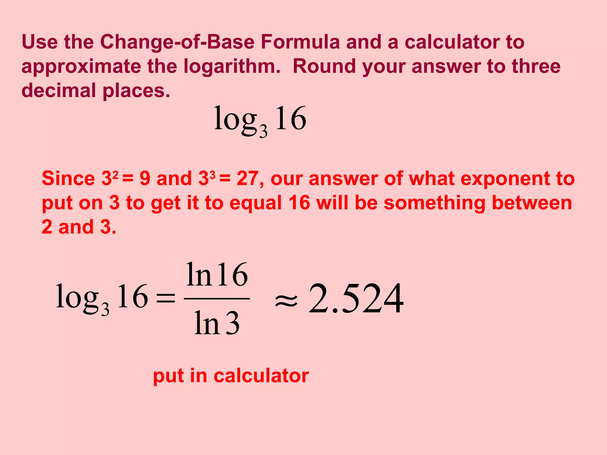 Use the Change-of-Base Formula and a calculator to approximate the logarithm.  Round your answer to three decimal places. Since 3 2  = 9 and 3 3  = 27, our answer of what exponent to put on 3 to get it to equal 16 will be something between 2 and 3. put in calculator 
