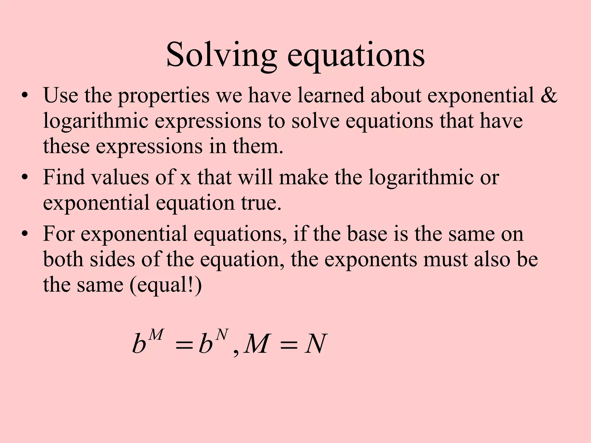 Solving equations Use the properties we have learned about exponential & logarithmic expressions to solve equations that have these expressions in them. Find values of x that will make the logarithmic or exponential equation true. For exponential equations, if the base is the same on both sides of the equation, the exponents must also be the same (equal!)  
