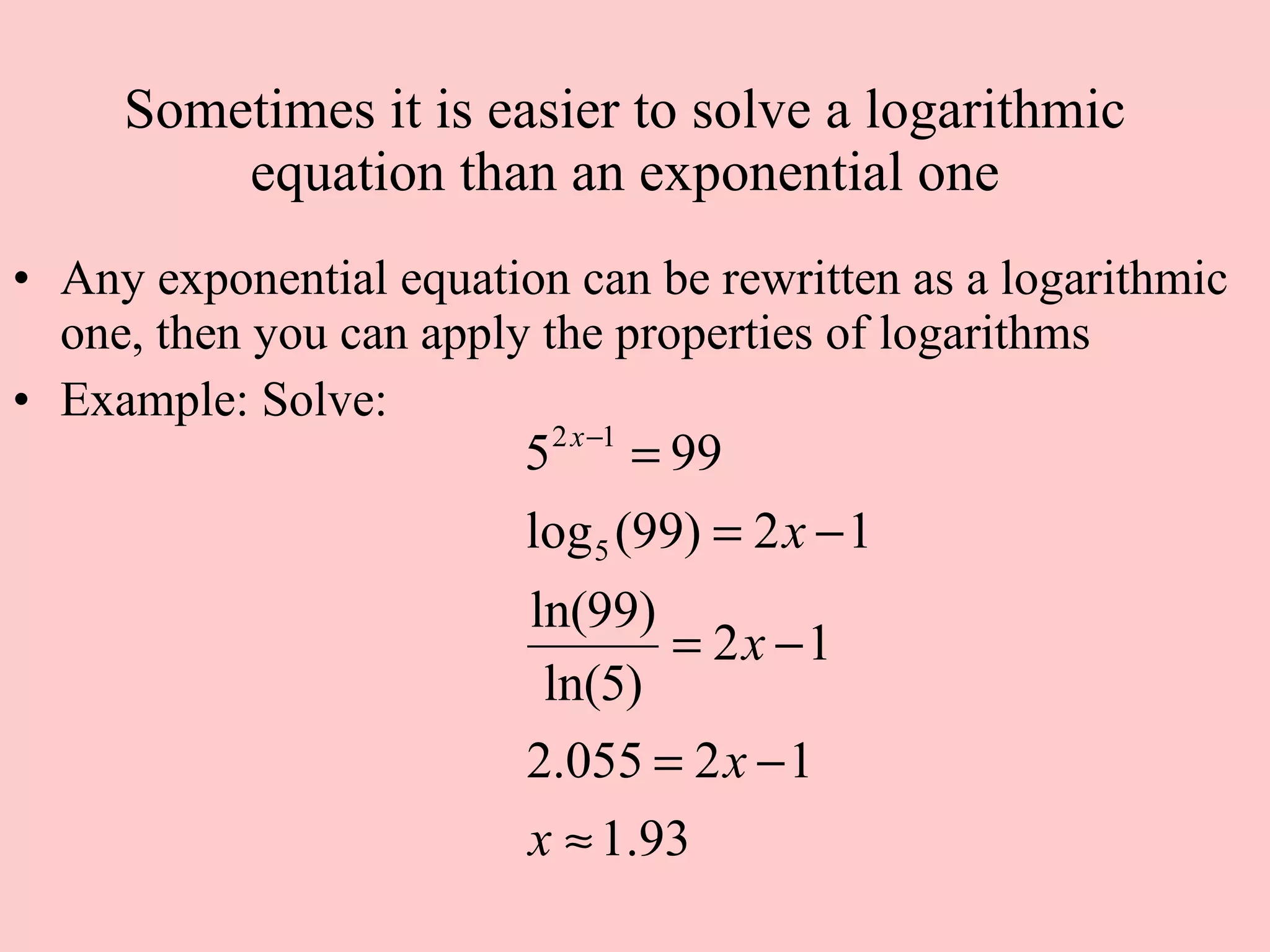 Sometimes it is easier to solve a logarithmic equation than an exponential one Any exponential equation can be rewritten as a logarithmic one, then you can apply the properties of logarithms Example: Solve:  