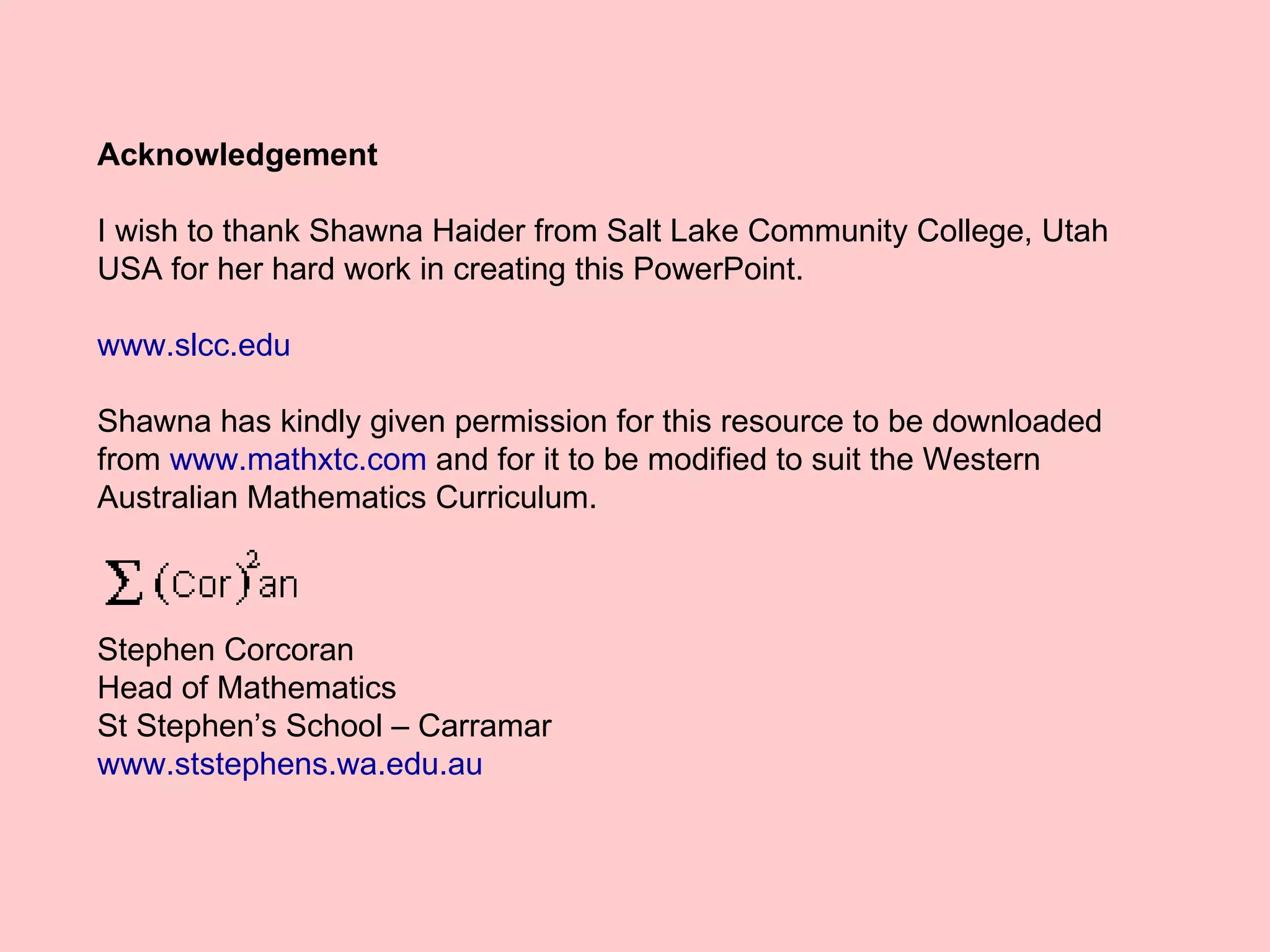 Acknowledgement I wish to thank Shawna Haider from Salt Lake Community College, Utah USA for her hard work in creating this PowerPoint. www.slcc.edu Shawna has kindly given permission for this resource to be downloaded from  www.mathxtc.com  and for it to be modified to suit the Western Australian Mathematics Curriculum.  Stephen Corcoran Head of Mathematics St Stephen’s School – Carramar www.ststephens.wa.edu.au 