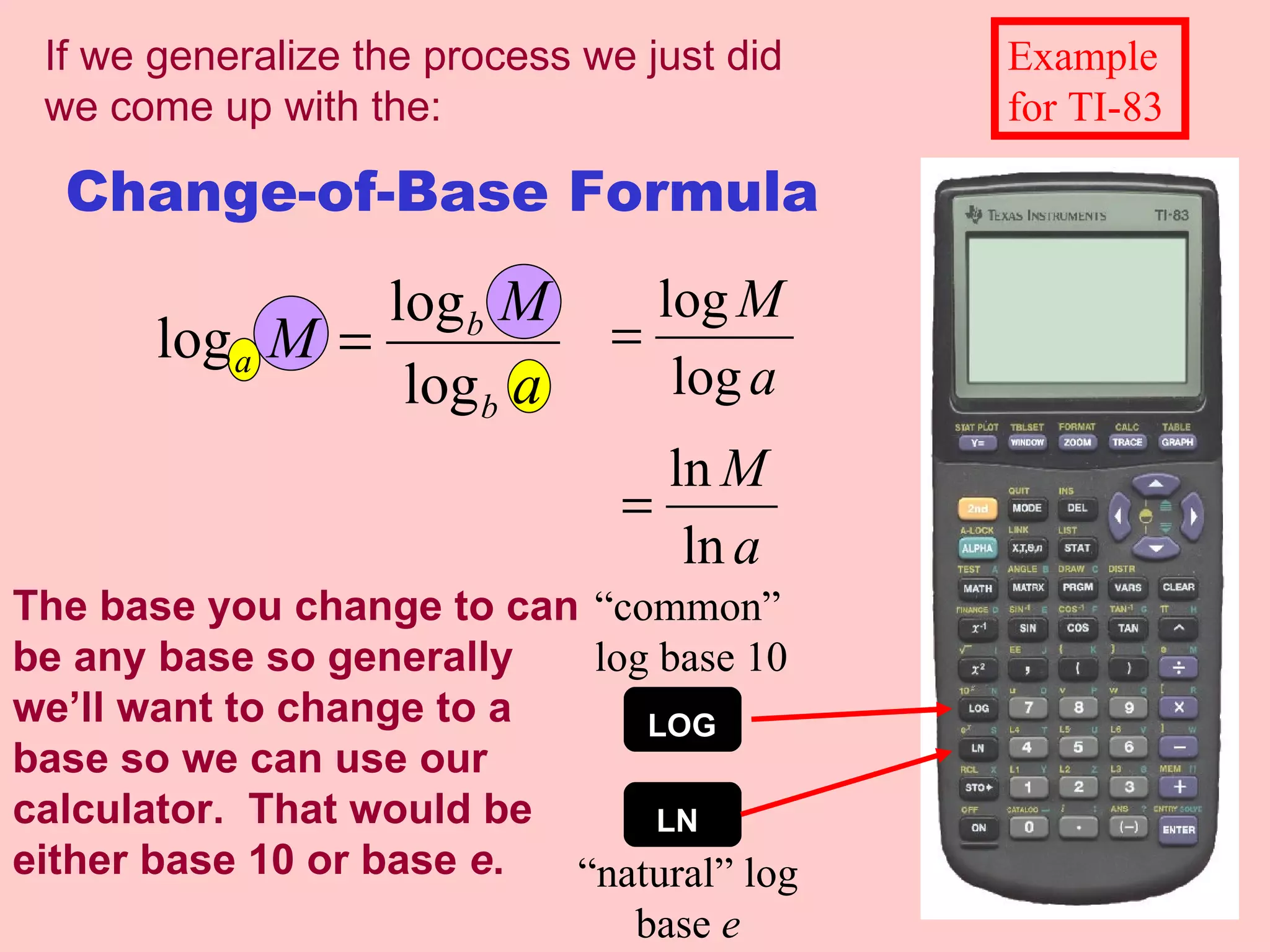 Change-of-Base Formula The base you change to can be any base so generally we’ll want to change to a base so we can use our calculator.  That would be either base 10 or base  e . “common” log base 10 “natural” log base  e Example for TI-83 If we generalize the process we just did we come up with the: LOG LN 