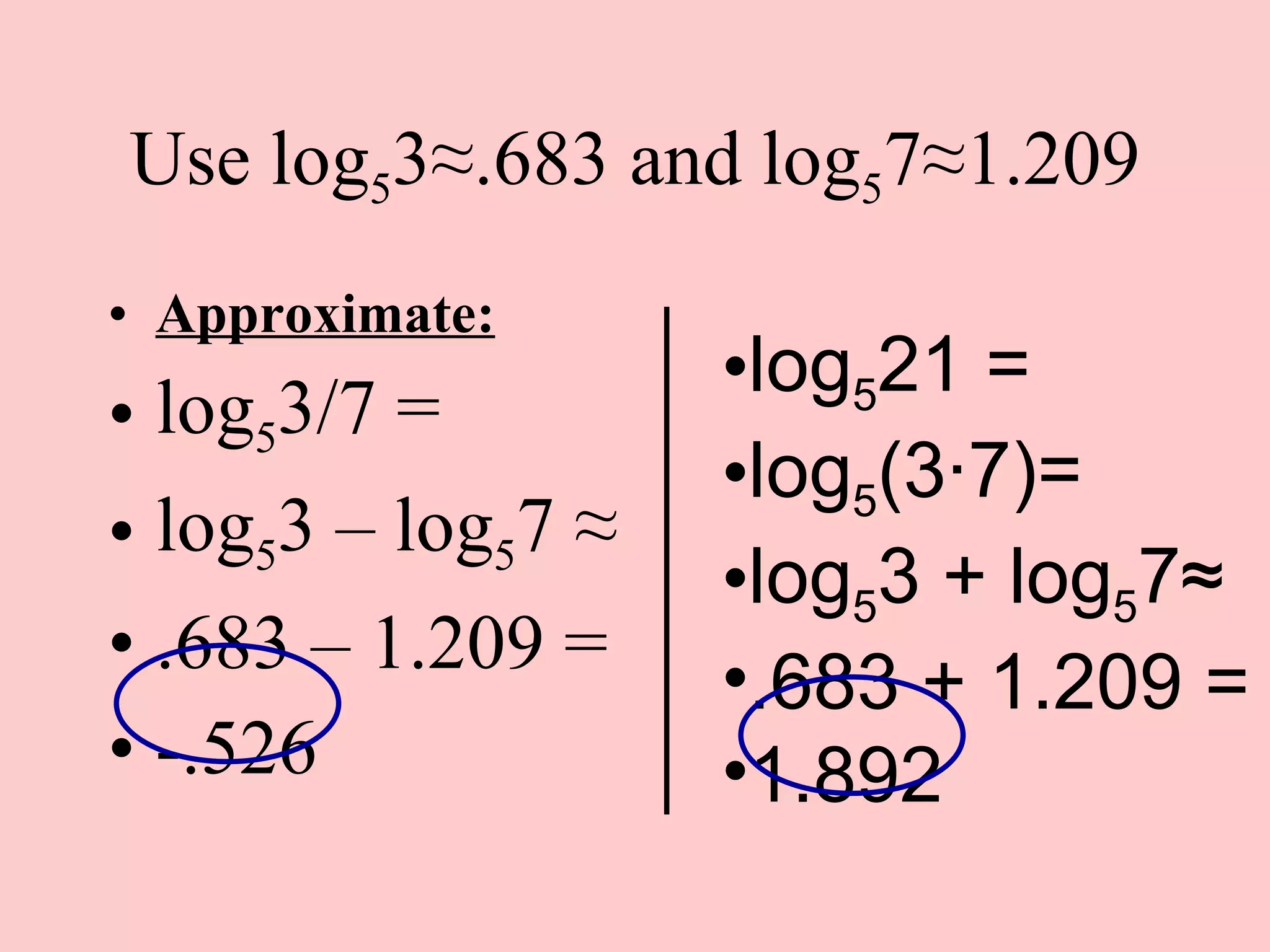 Use log 5 3 ≈.683 and log 5 7≈1.209 Approximate: log 5 3/7 = log 5 3 – log 5 7  ≈ .683 – 1.209 = -.526 log 5 21 = log 5 (3 ·7)= log 5 3 + log 5 7≈ .683 + 1.209 = 1.892 