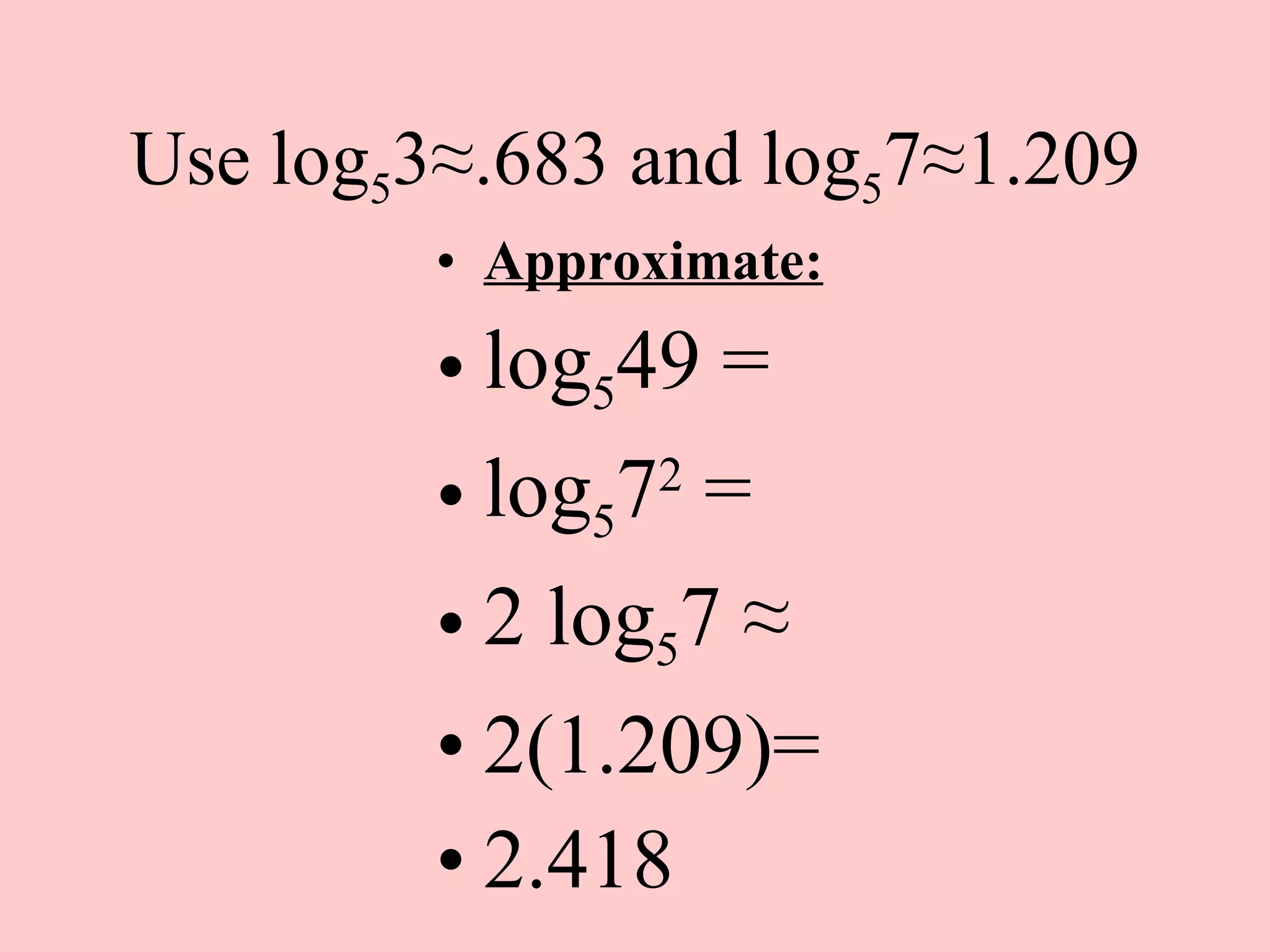 Use log 5 3 ≈.683 and log 5 7≈1.209 Approximate: log 5 49 = log 5 7 2  = 2 log 5 7  ≈ 2(1.209)= 2.418  