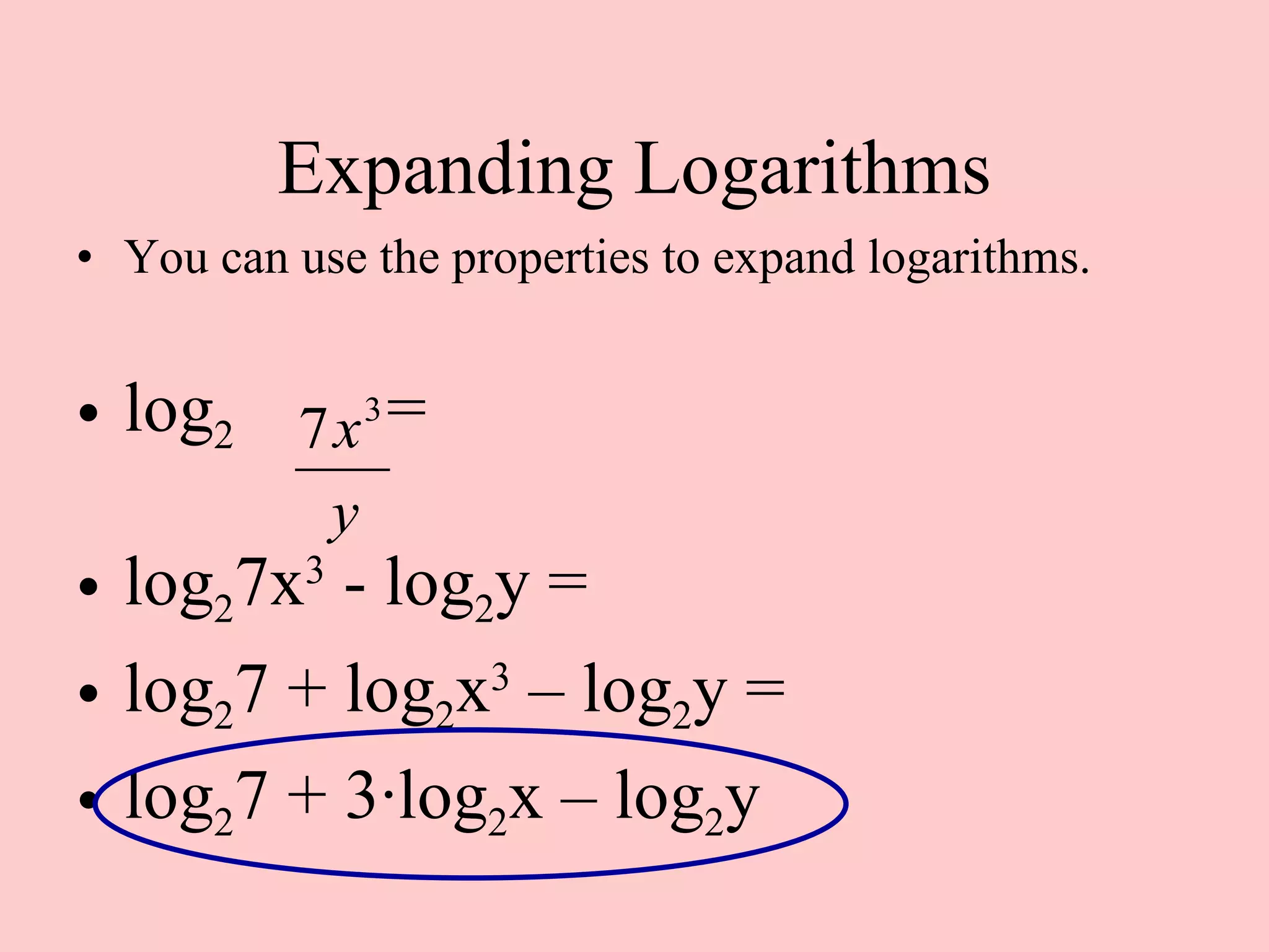 Expanding Logarithms You can use the properties to expand logarithms. log 2  = log 2 7x 3  - log 2 y =  log 2 7 + log 2 x 3  – log 2 y = log 2 7 + 3 · log 2 x – log 2 y 