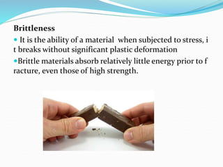 Brittleness
 It is the ability of a material when subjected to stress, i
t breaks without significant plastic deformation
Brittle materials absorb relatively little energy prior to f
racture, even those of high strength.
 