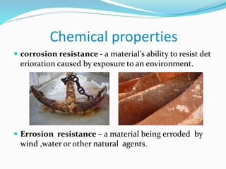 Chemical properties
 corrosion resistance - a material's ability to resist det
erioration caused by exposure to an environment.
 Errosion resistance – a material being erroded by
wind ,water or other natural agents.
 