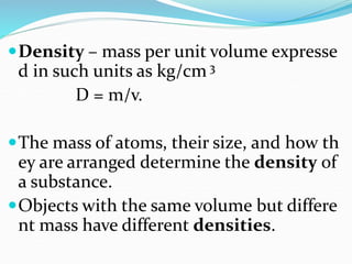Density – mass per unit volume expresse
d in such units as kg/cm 3
D = m/v.
The mass of atoms, their size, and how th
ey are arranged determine the density of
a substance.
Objects with the same volume but differe
nt mass have different densities.
 