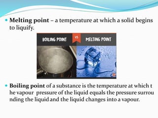  Melting point – a temperature at which a solid begins
to liquify.
 Boiling point of a substance is the temperature at which t
he vapour pressure of the liquid equals the pressure surrou
nding the liquidand the liquid changes into a vapour.
 