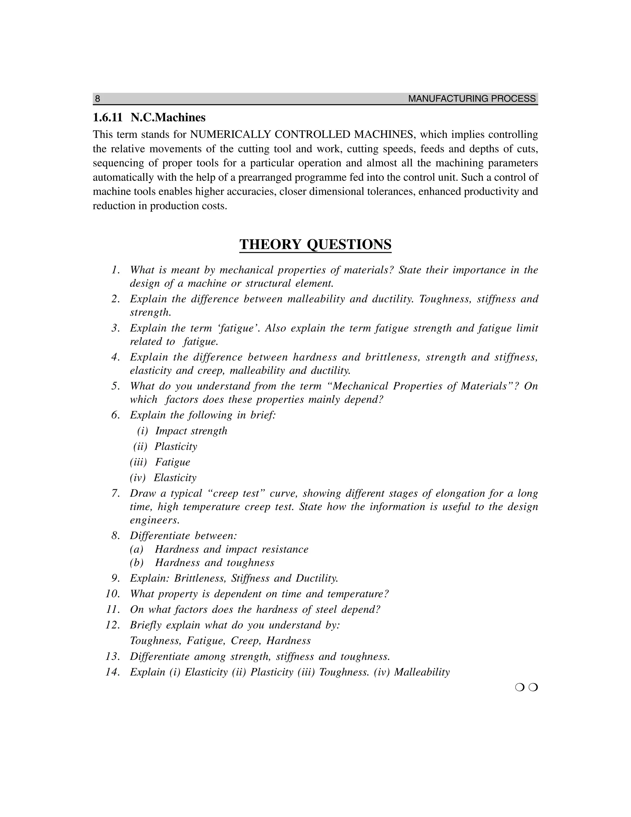 8 MANUFACTURING PROCESS
1.6.11 N.C.Machines
This term stands for NUMERICALLY CONTROLLED MACHINES, which implies controlling
the relative movements of the cutting tool and work, cutting speeds, feeds and depths of cuts,
sequencing of proper tools for a particular operation and almost all the machining parameters
automatically with the help of a prearranged programme fed into the control unit. Such a control of
machine tools enables higher accuracies, closer dimensional tolerances, enhanced productivity and
reduction in production costs.
THEORY QUESTIONS
1. What is meant by mechanical properties of materials? State their importance in the
design of a machine or structural element.
2. Explain the difference between malleability and ductility. Toughness, stiffness and
strength.
3. Explain the term ‘fatigue’. Also explain the term fatigue strength and fatigue limit
related to fatigue.
4. Explain the difference between hardness and brittleness, strength and stiffness,
elasticity and creep, malleability and ductility.
5. What do you understand from the term “Mechanical Properties of Materials”? On
which factors does these properties mainly depend?
6. Explain the following in brief:
(i) Impact strength
(ii) Plasticity
(iii) Fatigue
(iv) Elasticity
7. Draw a typical “creep test” curve, showing different stages of elongation for a long
time, high temperature creep test. State how the information is useful to the design
engineers.
8. Differentiate between:
(a) Hardness and impact resistance
(b) Hardness and toughness
9. Explain: Brittleness, Stiffness and Ductility.
10. What property is dependent on time and temperature?
11. On what factors does the hardness of steel depend?
12. Briefly explain what do you understand by:
Toughness, Fatigue, Creep, Hardness
13. Differentiate among strength, stiffness and toughness.
14. Explain (i) Elasticity (ii) Plasticity (iii) Toughness. (iv) Malleability
❍ ❍
 