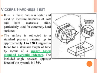 VICKERS HARDNESS TEST
 It is a micro hardness tester and
used to measure hardness of soft
and hard materials alike,
particularly used for extremely hard
surfaces.
 The surface is subjected to a
standard pressure ranging up to
approximately 1 to 120 kilograms-
force for a standard length of time
by means of a square based
diamond pyramid indenter. The
included angle between opposite
faces of the pyramid is 136o.
 