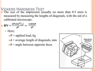 VICKERS HARDNESS TEST
 The size of the impression (usually no more than 0.5 mm) is
measured by measuring the lengths of diagonals, with the aid of a
calibrated microscope.
 HV =
𝟐𝑷𝒔𝒊𝒏 𝜽
𝟐
𝒅 𝟐 =
𝟏.𝟖𝟓𝟒𝑷
𝒅 𝟐
 Here;
P = applied load, kg
d = average length of diagonals, mm
θ = angle between opposite faces
 