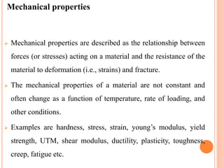 Mechanical properties
 Mechanical properties are described as the relationship between
forces (or stresses) acting on a material and the resistance of the
material to deformation (i.e., strains) and fracture.
 The mechanical properties of a material are not constant and
often change as a function of temperature, rate of loading, and
other conditions.
 Examples are hardness, stress, strain, young’s modulus, yield
strength, UTM, shear modulus, ductility, plasticity, toughness,
creep, fatigue etc.
 