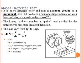 KNOOP HARDNESS TEST
 It is micro hardness tester and uses a diamond ground to a
pyramidal form that produces a diamond shape indentation with
long and short diagonals in the ratio of 7:1.
 The knoop hardness number is applied load divided by the
unrecovered projected area of indentation.
 The load vary from 1gf to 1kgf.
 KHN =
𝑷
𝑨 𝑷
=
𝑷
𝑳 𝟐 𝑪
 Here;
 P = applied load, kg
 Ap = unrecovered projected area, mm2
 L = length of long diagonal, mm
 C = a constant
 
