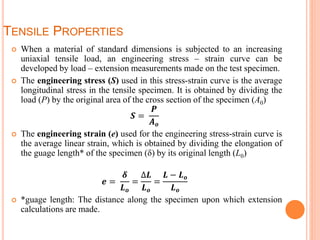TENSILE PROPERTIES
 When a material of standard dimensions is subjected to an increasing
uniaxial tensile load, an engineering stress – strain curve can be
developed by load – extension measurements made on the test specimen.
 The engineering stress (S) used in this stress-strain curve is the average
longitudinal stress in the tensile specimen. It is obtained by dividing the
load (P) by the original area of the cross section of the specimen (A0)
𝑺 =
𝑷
𝑨 𝒐
 The engineering strain (e) used for the engineering stress-strain curve is
the average linear strain, which is obtained by dividing the elongation of
the guage length* of the specimen (δ) by its original length (L0)
𝒆 =
𝜹
𝑳 𝒐
=
∆𝑳
𝑳 𝒐
=
𝑳 − 𝑳 𝒐
𝑳 𝒐
 *guage length: The distance along the specimen upon which extension
calculations are made.
 