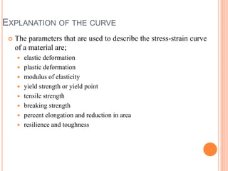 EXPLANATION OF THE CURVE
 The parameters that are used to describe the stress-strain curve
of a material are;
 elastic deformation
 plastic deformation
 modulus of elasticity
 yield strength or yield point
 tensile strength
 breaking strength
 percent elongation and reduction in area
 resilience and toughness
 