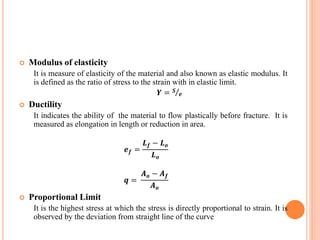  Modulus of elasticity
It is measure of elasticity of the material and also known as elastic modulus. It
is defined as the ratio of stress to the strain with in elastic limit.
𝒀 = 𝑺
𝒆
 Ductility
It indicates the ability of the material to flow plastically before fracture. It is
measured as elongation in length or reduction in area.
𝒆 𝒇 =
𝑳 𝒇 − 𝑳 𝒐
𝑳 𝒐
𝒒 =
𝑨 𝒐 − 𝑨 𝒇
𝑨 𝒐
 Proportional Limit
It is the highest stress at which the stress is directly proportional to strain. It is
observed by the deviation from straight line of the curve
 
