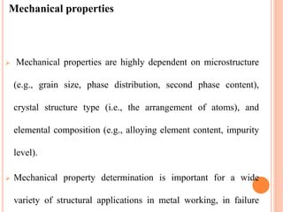 Mechanical properties
 Mechanical properties are highly dependent on microstructure
(e.g., grain size, phase distribution, second phase content),
crystal structure type (i.e., the arrangement of atoms), and
elemental composition (e.g., alloying element content, impurity
level).
 Mechanical property determination is important for a wide
variety of structural applications in metal working, in failure
 