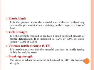 Elastic Limit
It is the greatest stress the material can withstand without any
measurable permanent strain remaining on the complete release of
load.
 Yield strength
It is the strength required to produce a small specified amount of
plastic deformation. It is measured at 0.2% or 0.5% of strain.
(strain = 0.002 or 0.005).
 Ultimate tensile strength (UTS)
It is maximum stress that the material can bear in tensile testing
before the necking starts.
 Breaking strength
The stress at which the material is fractured is called its breaking
strength.
 