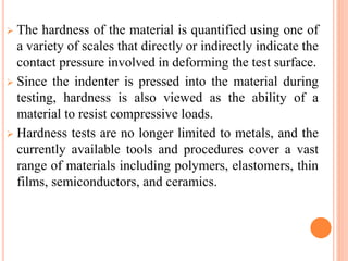  The hardness of the material is quantified using one of
a variety of scales that directly or indirectly indicate the
contact pressure involved in deforming the test surface.
 Since the indenter is pressed into the material during
testing, hardness is also viewed as the ability of a
material to resist compressive loads.
 Hardness tests are no longer limited to metals, and the
currently available tools and procedures cover a vast
range of materials including polymers, elastomers, thin
films, semiconductors, and ceramics.
 