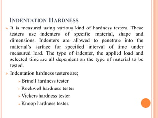 INDENTATION HARDNESS
 It is measured using various kind of hardness testers. These
testers use indenters of specific material, shape and
dimensions. Indenters are allowed to penetrate into the
material’s surface for specified interval of time under
measured load. The type of indenter, the applied load and
selected time are all dependent on the type of material to be
tested.
 Indentation hardness testers are;
 Brinell hardness tester
 Rockwell hardness tester
 Vickers hardness tester
 Knoop hardness tester.
 