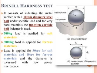 BRINELL HARDNESS TEST
 It consists of indenting the metal
surface with a 10mm diameter steel
ball under specific load and for very
hard materials the tungsten carbide
ball indenter is used.
 500kg load is applied for soft
materials.
 3000kg load is applied for ferrous
materials.
 Load is applied for 30sec for soft
materials and 10sec for ferrous
materials and the diameter is
measured with low power
microscope.
 