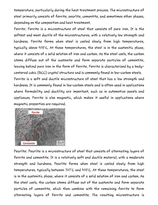 temperature, particularly during the heat treatment process. The microstructure of
steel primarily consists of ferrite, pearlite, cementite, and sometimes other phases,
depending on the composition and heat treatment.
Ferrite: Ferrite is a microstructure of steel that consists of pure iron. It is the
softest and most ductile of the microstructures, with a relatively low strength and
hardness. Ferrite forms when steel is cooled slowly from high temperatures,
typically above 910°C. At these temperatures, the steel is in the austenitic phase,
where it consists of a solid solution of iron and carbon. As the steel cools, the carbon
atoms diffuse out of the austenite and form separate particles of cementite,
leaving behind pure iron in the form of ferrite. Ferrite is characterized by a body-
centered cubic (BCC) crystal structure and is commonly found in low-carbon steels.
Ferrite is a soft and ductile microstructure of steel that has a low strength and
hardness. It is commonly found in low-carbon steels and is often used in applications
where formability and ductility are important, such as in automotive panels and
appliances. Ferrite is also magnetic, which makes it useful in applications where
magnetic properties are required.
Pearlite: Pearlite is a microstructure of steel that consists of alternating layers of
ferrite and cementite. It is a relatively soft and ductile material, with a moderate
strength and hardness. Pearlite forms when steel is cooled slowly from high
temperatures, typically between 727°C and 910°C. At these temperatures, the steel
is in the austenitic phase, where it consists of a solid solution of iron and carbon. As
the steel cools, the carbon atoms diffuse out of the austenite and form separate
particles of cementite, which then combine with the remaining ferrite to form
alternating layers of ferrite and cementite. The resulting microstructure is
 