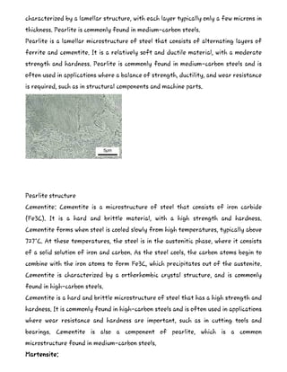 characterized by a lamellar structure, with each layer typically only a few microns in
thickness. Pearlite is commonly found in medium-carbon steels.
Pearlite is a lamellar microstructure of steel that consists of alternating layers of
ferrite and cementite. It is a relatively soft and ductile material, with a moderate
strength and hardness. Pearlite is commonly found in medium-carbon steels and is
often used in applications where a balance of strength, ductility, and wear resistance
is required, such as in structural components and machine parts.
Pearlite structure
Cementite: Cementite is a microstructure of steel that consists of iron carbide
(Fe3C). It is a hard and brittle material, with a high strength and hardness.
Cementite forms when steel is cooled slowly from high temperatures, typically above
727°C. At these temperatures, the steel is in the austenitic phase, where it consists
of a solid solution of iron and carbon. As the steel cools, the carbon atoms begin to
combine with the iron atoms to form Fe3C, which precipitates out of the austenite.
Cementite is characterized by a orthorhombic crystal structure, and is commonly
found in high-carbon steels.
Cementite is a hard and brittle microstructure of steel that has a high strength and
hardness. It is commonly found in high-carbon steels and is often used in applications
where wear resistance and hardness are important, such as in cutting tools and
bearings. Cementite is also a component of pearlite, which is a common
microstructure found in medium-carbon steels.
Martensite:
 