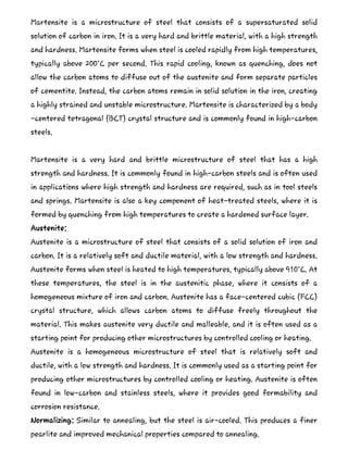 Martensite is a microstructure of steel that consists of a supersaturated solid
solution of carbon in iron. It is a very hard and brittle material, with a high strength
and hardness. Martensite forms when steel is cooled rapidly from high temperatures,
typically above 200°C per second. This rapid cooling, known as quenching, does not
allow the carbon atoms to diffuse out of the austenite and form separate particles
of cementite. Instead, the carbon atoms remain in solid solution in the iron, creating
a highly strained and unstable microstructure. Martensite is characterized by a body
-centered tetragonal (BCT) crystal structure and is commonly found in high-carbon
steels.
Martensite is a very hard and brittle microstructure of steel that has a high
strength and hardness. It is commonly found in high-carbon steels and is often used
in applications where high strength and hardness are required, such as in tool steels
and springs. Martensite is also a key component of heat-treated steels, where it is
formed by quenching from high temperatures to create a hardened surface layer.
Austenite:
Austenite is a microstructure of steel that consists of a solid solution of iron and
carbon. It is a relatively soft and ductile material, with a low strength and hardness.
Austenite forms when steel is heated to high temperatures, typically above 910°C. At
these temperatures, the steel is in the austenitic phase, where it consists of a
homogeneous mixture of iron and carbon. Austenite has a face-centered cubic (FCC)
crystal structure, which allows carbon atoms to diffuse freely throughout the
material. This makes austenite very ductile and malleable, and it is often used as a
starting point for producing other microstructures by controlled cooling or heating.
Austenite is a homogeneous microstructure of steel that is relatively soft and
ductile, with a low strength and hardness. It is commonly used as a starting point for
producing other microstructures by controlled cooling or heating. Austenite is often
found in low-carbon and stainless steels, where it provides good formability and
corrosion resistance.
Normalizing: Similar to annealing, but the steel is air-cooled. This produces a finer
pearlite and improved mechanical properties compared to annealing.
 