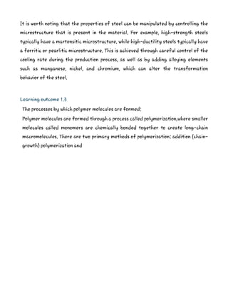 It is worth noting that the properties of steel can be manipulated by controlling the
microstructure that is present in the material. For example, high-strength steels
typically have a martensitic microstructure, while high-ductility steels typically have
a ferritic or pearlitic microstructure. This is achieved through careful control of the
cooling rate during the production process, as well as by adding alloying elements
such as manganese, nickel, and chromium, which can alter the transformation
behavior of the steel.
Learning outcome 1.3
The processes by which polymer molecules are formed:
Polymer molecules are formed through a process called polymerization,where smaller
molecules called monomers are chemically bonded together to create long-chain
macromolecules. There are two primary methods of polymerization: addition (chain-
growth) polymerization and
 