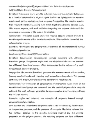 condensation (step-growth) polymerization. Let's delve into eachprocess:
Addition (Chain-Growth) Polymerization:
Initiation: The process starts with the initiation step, where an initiator (which can
be a chemical compound or a physical agent like heat or light) generates reactive
species such as free radicals, cations, or anions.Propagation: The reactive species
then react with monomers, causing them to link together and form a polymer chain.
This process repeats, with each addition elongating the polymer chain until the
monomers areconsumed or the chain is terminated.
Termination: Termination occurs when two reactive species combine or when a
reactive species reacts with a terminator molecule. This results in the end of the
polymerization process.
Examples: Polyethylene and polystyrene are examples of polymersformed through
addition polymerization.
Condensation (Step-Growth) Polymerization:
Initiation: Condensation polymerization involves monomers with different
functional groups. The process begins with the initiation of thereaction between
two different functional groups, often accompanied by the release of a small
molecule such as water or alcohol.
Propagation: The reactive functional groups on the monomers react witheach other,
forming covalent bonds and releasing small molecules as byproducts. This process
continues, with the polymer chain growing as monomers react in pairs.
Termination: The termination of condensation polymerization occurs when all the
reactive functional groups are consumed, and the desired polymer chain length is
achieved. The small molecules generated duringpropagation are often removed from
the reaction mixture.
Examples: Nylon and polyester are examples of polymers formed through
condensation polymerization.
Both addition and condensation polymerizations can be influenced by factors such
as temperature, pressure, and the presence of catalysts. Thechoice between the
two methods depends on the specific monomers involved and the desired
properties of the polymer product. The resulting polymers can have different
 