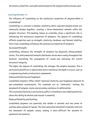 structures, properties, and applications based on the polymerization process used.
Learning Outcome 1.4
The influence of crosslinking on the mechanical properties of polymers What is
Crosslinking?
Crosslinking is a process in polymer chemistry where adjacent polymerchains are
chemically bonded together, creating a three-dimensional network within the
polymer structure. This bonding, known as crosslinks, plays a significant role in
influencing the mechanical properties of polymers. The degree of crosslinking
affects properties such as strength, elasticity, hardness, and thermal stability.
Here's how crosslinking influences the mechanical properties of polymers:
Increased Strength:
Crosslinking enhances the strength of polymers by physically linking polymer
chains. This interconnected network distributes stress more evenly throughout the
material, preventing the propagation of cracks and improving the overall
structural integrity.
The higher the degree of crosslinking, the stronger the polymer becomes. This is
particularly beneficial in applications where mechanical strength is crucial, such as
in engineering plastics orstructural components.
Enhanced Elasticity and Toughness:
Crosslinked polymers often exhibit improved elasticity and toughness compared to
non-crosslinked counterparts. The crosslinks act as "restraints," limiting the
movement of polymer chains and providing resistance to deformation.
This increased elasticity is particularly useful in elastomers and rubberymaterials,
where the ability to stretch and recover is essential.
Reduced Solubility and Swelling:
Crosslinked polymers are generally less soluble in solvents and less prone to
swelling when exposed to liquids. The interconnected networkof crosslinks restricts
the movement of polymer chains, making it more difficult for solvents to
penetrate the material.
 