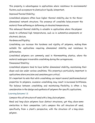 This property is advantageous in applications where resistance to environmental
factors, such as exposure to chemicals or liquids, isimportant.
Improved Thermal Stability:
Crosslinked polymers often have higher thermal stability due to the three-
dimensional network structure. The presence of crosslinks helps prevent the
material from softening or deforming at elevated temperatures.
This enhanced thermal stability is valuable in applications where the polymer
needs to withstand high temperatures, such as in automotive components or
electronic devices.
Hardness and Rigidity:
Crosslinking can increase the hardness and rigidity of polymers, making them
suitable for applications requiring dimensional stability and resistance to
deformation.
Crosslinked polymers are commonly used in thermosetting plastics, where the
material undergoes irreversible crosslinking during the curingprocess.
Dimensional Stability:
Crosslinked polymers tend to have better dimensional stability, maintaining their
shape and size under various conditions. This property is particularly important in
applications where precision and consistencyare critical.
It's important to note that while crosslinking can impart several positivemechanical
properties to polymers, excessive crosslinking may result in increased brittleness.
The balance between crosslinking and maintaining flexibility is often a key
consideration in the design and synthesis of polymers for specific applications.
Learning Outcome 1.5
Compare the cell structure of wood with a long chain polymer.
Wood and long-chain polymers have distinct structures, yet they share some
similarities in their composition. Let's compare the cell structure of wood,
specifically from a plant's perspective, with the structure of a long-chain
polymer.
 