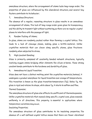 amorphous structure, where the arrangement of atoms lacks long-range order. The
properties of glass are influenced by this disordered structure, and several key
factors contribute to its behavior:
1. Amorphous Structure:
The absence of a regular, repeating structure in glass results in an amorphous
arrangement of atoms. This lack of long-range order gives glass its transparency
and the ability to transmit light without scattering,as there are no regular crystal
planes to interfere with the passage of light.
2. Random Packing of Atoms:
In glass, atoms are randomly packed rather than forming a crystal lattice. This
leads to a lack of cleavage planes, making glass a brittle material. Unlike
crystalline materials that can cleave along specific planes, glass fractures
randomly when subjected to stress.
3. High Covalent Bonding:
Glass is primarily composed of covalently bonded network structures, typically
involving oxygen atoms bridging other elements like silicon or boron. These strong
covalent bonds contribute to the hardness and durability of glass.
4. Amorphous to Liquid Transition:
Glass does not have a distinct melting point like crystalline materials.Instead, it
undergoes a gradual amorphous-to-liquid transition over arange of temperatures.
This transition is known as the glass transition temperature (Tg). Below Tg, the
glass is rigid and retains its shape, while above Tg, it starts to soften and flow.
Thermal Expansion:
The amorphous structure of glass also affects its coefficient of thermalexpansion.
Unlike crystalline materials that expand along specific crystal axes, glass expands
uniformly in all directions. This property is essential in applications where
temperature variations may occur.
Insulating Properties:
The amorphous structure of glass contributes to its insulating properties. The
absence of a well-defined crystal lattice means that there are fewer vibrational
 