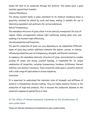 modes for heat to be conducted through the material. This makes glass a good
insulator against heat transfer.
Chemical Resistance:
The strong covalent bonds in glass contribute to its chemical resistance. Glass is
generally resistant to attack by acids and bases, making it suitable for use in
laboratory equipment and containers for various substances.
Optical Transparency:
The amorphous structure of glass allows it to be optically transparent.The lack of
regular atomic arrangements reduces light scattering, making glass clear and
enabling it to transmit light effectively.
Varied Composition and Properties:
The specific properties of glass can vary depending on its composition.Different
types of glass may contain additional elements like sodium, calcium, or alumina,
influencing properties such as transparency, strength, and thermal resistance.
In summary, the amorphous molecular structure of glass, characterized by random
packing of atoms and strong covalent bonding, is responsible for its unique
combination of properties, including transparency, hardness, brittleness, thermal
stability, and chemical resistance. These properties make glass a versatile material
with a wide range of applications in various industries.
Conclusion
It is important to understand the individual roles of strength and stiffness of
material in foundational decision-making. They are highly essential factors in the
production of high-end products. This is because the production depends on the
materials’ response to applied force or load.
2.1 The effect of thermo-mechanical treatments on the microstructure of
plain carbon steels
These are thermo-mechanical treatments on plain carbon steels.
 