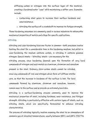 diffusing carbon or nitrogen into the surface layer of the material,
creating a hardened outer "case" while maintaining a softer core. Examples
include:
 Carburizing steel gears to increase their surface hardness and
wearresistance.
 Nitriding the surface of a crankshaft to improve its fatigue strength.
These hardening processes are commonly used in various industries to enhancethe
mechanical properties of metals and alloys for specific applications.
Nitriding
Nitriding and case-hardening have one factor in common – both processes involve
heating the steel for a considerable time in the hardening-medium, but,whilst in
case-hardening the medium contains carbon, in nitriding it contains gaseous
nitrogen. Special steels - 'Nitralloy' steels - are necessary for the
nitriding process, since hardening depends upon the formation of very hard
compounds of nitrogen and such metals as aluminium, chromium and vanadium
present in the steel. Ordinary plain-carbon steels cannot be nitrided,
since any compounds of iron and nitrogen which form will diffuse intothe
core, so that the increase in hardness of the surface is lost. The hard
compounds formed by aluminium, chromium and vanadium, however,
remain near to the surface and so provide an extremely hard skin.
Nitriding is a surface-hardening process commonly used to improve the
mechanical properties of steel, including hardness, wear resistance, and fatigue
strength. Nitriding is particularly effective with certain types of steels, such as
nitralloy steels, which are specifically formulated to enhance nitriding
characteristics.
The process of nitriding typically involves exposing the steel to an atmosphere of
ammonia gas at elevated temperatures, usually between 500°C and 600°C (932°Fto
 