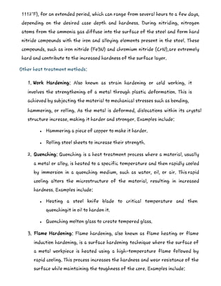 1112°F), for an extended period, which can range from several hours to a few days,
depending on the desired case depth and hardness. During nitriding, nitrogen
atoms from the ammonia gas diffuse into the surface of the steel and form hard
nitride compounds with the iron and alloying elements present in the steel. These
compounds, such as iron nitride (Fe3N) and chromium nitride (CrN),are extremely
hard and contribute to the increased hardness of the surface layer.
Other heat treatment methods:
1. Work Hardening: Also known as strain hardening or cold working, it
involves the strengthening of a metal through plastic deformation. This is
achieved by subjecting the material to mechanical stresses such as bending,
hammering, or rolling. As the metal is deformed, dislocations within its crystal
structure increase, making it harder and stronger. Examples include:
 Hammering a piece of copper to make it harder.
 Rolling steel sheets to increase their strength.
2. Quenching: Quenching is a heat treatment process where a material, usually
a metal or alloy, is heated to a specific temperature and then rapidly cooled
by immersion in a quenching medium, such as water, oil, or air. This rapid
cooling alters the microstructure of the material, resulting in increased
hardness. Examples include:
 Heating a steel knife blade to critical temperature and then
quenchingit in oil to harden it.
 Quenching molten glass to create tempered glass.
3. Flame Hardening: Flame hardening, also known as flame heating or flame
induction hardening, is a surface hardening technique where the surface of
a metal workpiece is heated using a high-temperature flame followed by
rapid cooling. This process increases the hardness and wear resistance of the
surface while maintaining the toughness of the core. Examples include:
 