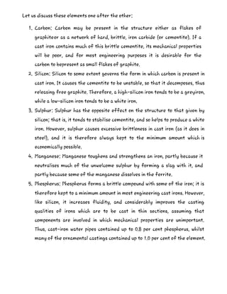 Let us discuss these elements one after the other:
1. Carbon: Carbon may be present in the structure either as flakes of
graphiteor as a network of hard, brittle, iron carbide (or cementite). If a
cast iron contains much of this brittle cementite, its mechanical properties
will be poor, and for most engineering purposes it is desirable for the
carbon to bepresent as small flakes of graphite.
2. Silicon: Silicon to some extent governs the form in which carbon is present in
cast iron. It causes the cementite to be unstable, so that it decomposes, thus
releasing free graphite. Therefore, a high-silicon iron tends to be a greyiron,
while a low-silicon iron tends to be a white iron.
3. Sulphur: Sulphur has the opposite effect on the structure to that given by
silicon; that is, it tends to stabilise cementite, and so helps to produce a white
iron. However, sulphur causes excessive brittleness in cast iron (as it does in
steel), and it is therefore always kept to the minimum amount which is
economically possible.
4. Manganese: Manganese toughens and strengthens an iron, partly because it
neutralises much of the unwelcome sulphur by forming a slag with it, and
partly because some of the manganese dissolves in the ferrite.
5. Phosphorus: Phosphorus forms a brittle compound with some of the iron; it is
therefore kept to a minimum amount in most engineering cast irons. However,
like silicon, it increases fluidity, and considerably improves the casting
qualities of irons which are to be cast in thin sections, assuming that
components are involved in which mechanical properties are unimportant.
Thus, cast-iron water pipes contained up to 0.8 per cent phosphorus, whilst
many of the ornamental castings contained up to 1.0 per cent of the element.
 