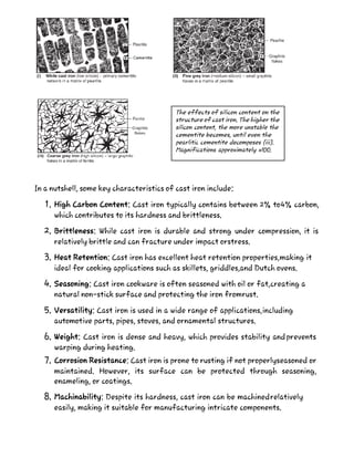 In a nutshell, some key characteristics of cast iron include:
1. High Carbon Content: Cast iron typically contains between 2% to4% carbon,
which contributes to its hardness and brittleness.
2. Brittleness: While cast iron is durable and strong under compression, it is
relatively brittle and can fracture under impact orstress.
3. Heat Retention: Cast iron has excellent heat retention properties,making it
ideal for cooking applications such as skillets, griddles,and Dutch ovens.
4. Seasoning: Cast iron cookware is often seasoned with oil or fat,creating a
natural non-stick surface and protecting the iron fromrust.
5. Versatility: Cast iron is used in a wide range of applications,including
automotive parts, pipes, stoves, and ornamental structures.
6. Weight: Cast iron is dense and heavy, which provides stability andprevents
warping during heating.
7. Corrosion Resistance: Cast iron is prone to rusting if not properlyseasoned or
maintained. However, its surface can be protected through seasoning,
enameling, or coatings.
8. Machinability: Despite its hardness, cast iron can be machinedrelatively
easily, making it suitable for manufacturing intricate components.
The effects of silicon content on the
structure of cast iron. The higher the
silicon content, the more unstable the
cementite becomes, until even the
pearlitic cementite decomposes (iii).
Magnifications approximately xlOO.
 