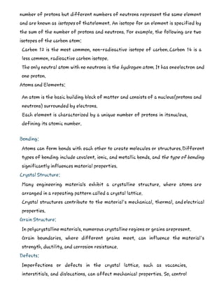 number of protons but different numbers of neutrons represent the same element
and are known as isotopes of thatelement. An isotope for an element is specified by
the sum of the number of protons and neutrons. For example, the following are two
isotopes of the carbon atom:
Carbon 12 is the most common, non-radioactive isotope of carbon.Carbon 14 is a
less common, radioactive carbon isotope.
The only neutral atom with no neutrons is the hydrogen atom. It has oneelectron and
one proton.
Atoms and Elements:
An atom is the basic building block of matter and consists of a nucleus(protons and
neutrons) surrounded by electrons.
Each element is characterized by a unique number of protons in itsnucleus,
defining its atomic number.
Bonding:
Atoms can form bonds with each other to create molecules or structures.Different
types of bonding include covalent, ionic, and metallic bonds, and the type of bonding
significantly influences material properties.
Crystal Structure:
Many engineering materials exhibit a crystalline structure, where atoms are
arranged in a repeating pattern called a crystal lattice.
Crystal structures contribute to the material's mechanical, thermal, andelectrical
properties.
Grain Structure:
In polycrystalline materials, numerous crystalline regions or grains arepresent.
Grain boundaries, where different grains meet, can influence the material's
strength, ductility, and corrosion resistance.
Defects:
Imperfections or defects in the crystal lattice, such as vacancies,
interstitials, and dislocations, can affect mechanical properties. So, control
 