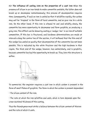 2.2 The influence of cooling rate on the properties of a cast iron When the
presence of silicon in an iron tends to make cementite unstable, the latter does not
break up or decompose instantaneously; this process of decomposition requires
time. Consequently, if such an iron is cooled so that it solidifies rapidly, the carbon
may well be 'trapped' in the form of hard cementite, and so give rise to a white
iron. On the other hand, if this iron is allowed to cool and solidify slowly, the
cementite has more opportunity to decompose and form graphite, so producing a
grey iron. This effect can be shown by casting a 'wedge- bar' in an iron of suitable
composition. If this bar is fractured, and hardness determinations are made at
intervals along the centre line of the section, it will befound that the thin end of
the wedge has cooled so quickly that decomposition of the cementite has not been
possible. This is indicated by the white fracture and the high hardness in that
region. The thick end of the wedge, however, has cooled slowly, and is graphitic,
because cementite has had the opportunity to break up. Thus, here the structure is
softer.
To summarise: the engineer requires a cast iron in which carbon is present in the
form of small flakes of graphite. The form in which the carbon is present dependson:
• The silicon content of the iron.
• The rate at which the iron solidifies and cools, which in turn depends upon the
cross-sectional thickness of the casting.
Thus the foundryman must strike a balance between the silicon content of theiron
and the rate at which it cools.
 