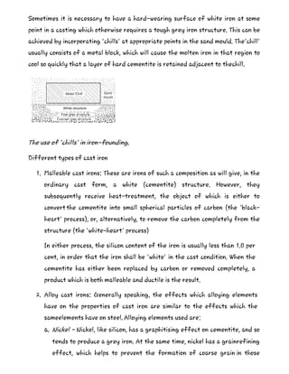 Sometimes it is necessary to have a hard-wearing surface of white iron at some
point in a casting which otherwise requires a tough grey iron structure. This can be
achieved by incorporating 'chills' at appropriate points in the sand mould. The'chill'
usually consists of a metal block, which will cause the molten iron in that region to
cool so quickly that a layer of hard cementite is retained adjacent to thechill.
The use of 'chills' in iron-founding.
Different types of cast iron
1. Malleable cast irons: These are irons of such a composition as will give, in the
ordinary cast form, a white (cementite) structure. However, they
subsequently receive heat-treatment, the object of which is either to
convert the cementite into small spherical particles of carbon (the 'black-
heart' process), or, alternatively, to remove the carbon completely from the
structure (the 'white-heart' process)
In either process, the silicon content of the iron is usually less than 1.0 per
cent, in order that the iron shall be 'white' in the cast condition. When the
cementite has either been replaced by carbon or removed completely, a
product which is both malleable and ductile is the result.
2. Alloy cast irons: Generally speaking, the effects which alloying elements
have on the properties of cast iron are similar to the effects which the
sameelements have on steel. Alloying elements used are:
a. Nickel - Nickel, like silicon, has a graphitising effect on cementite, and so
tends to produce a grey iron. At the same time, nickel has a grainrefining
effect, which helps to prevent the formation of coarse grain in those
 