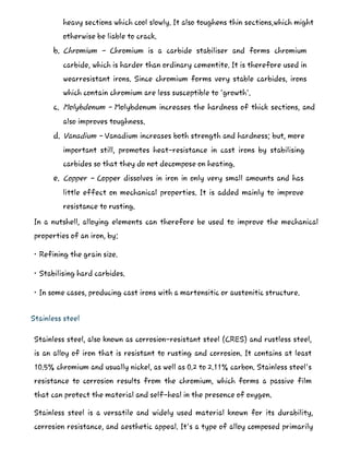 heavy sections which cool slowly. It also toughens thin sections,which might
otherwise be liable to crack.
b. Chromium - Chromium is a carbide stabiliser and forms chromium
carbide, which is harder than ordinary cementite. It is therefore used in
wearresistant irons. Since chromium forms very stable carbides, irons
which contain chromium are less susceptible to 'growth'.
c. Molybdenum - Molybdenum increases the hardness of thick sections, and
also improves toughness.
d. Vanadium - Vanadium increases both strength and hardness; but, more
important still, promotes heat-resistance in cast irons by stabilising
carbides so that they do not decompose on heating.
e. Copper - Copper dissolves in iron in only very small amounts and has
little effect on mechanical properties. It is added mainly to improve
resistance to rusting.
In a nutshell, alloying elements can therefore be used to improve the mechanical
properties of an iron, by:
• Refining the grain size.
• Stabilising hard carbides.
• In some cases, producing cast irons with a martensitic or austenitic structure.
Stainless steel
Stainless steel, also known as corrosion-resistant steel (CRES) and rustless steel,
is an alloy of iron that is resistant to rusting and corrosion. It contains at least
10.5% chromium and usually nickel, as well as 0.2 to 2.11% carbon. Stainless steel's
resistance to corrosion results from the chromium, which forms a passive film
that can protect the material and self-heal in the presence of oxygen.
Stainless steel is a versatile and widely used material known for its durability,
corrosion resistance, and aesthetic appeal. It's a type of alloy composed primarily
 