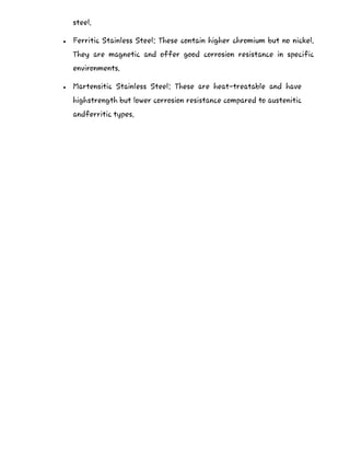 steel.
 Ferritic Stainless Steel: These contain higher chromium but no nickel.
They are magnetic and offer good corrosion resistance in specific
environments.
 Martensitic Stainless Steel: These are heat-treatable and have
highstrength but lower corrosion resistance compared to austenitic
andferritic types.
 